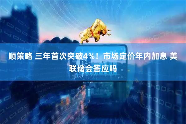 顺策略 三年首次突破4%！市场定价年内加息 美联储会答应吗