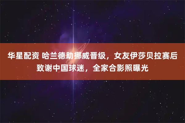 华星配资 哈兰德助挪威晋级，女友伊莎贝拉赛后致谢中国球迷，全家合影照曝光