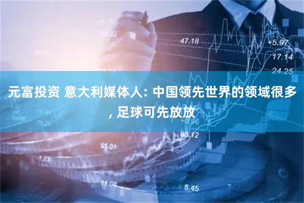 元富投资 意大利媒体人: 中国领先世界的领域很多, 足球可先放放