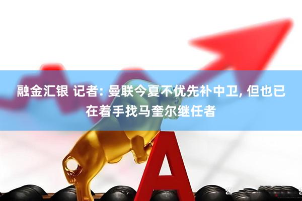 融金汇银 记者: 曼联今夏不优先补中卫, 但也已在着手找马奎尔继任者