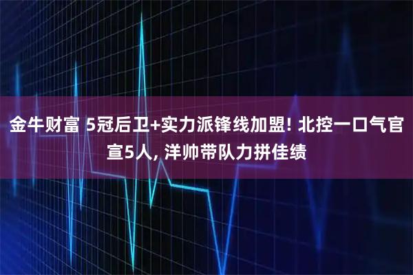 金牛财富 5冠后卫+实力派锋线加盟! 北控一口气官宣5人, 洋帅带队力拼佳绩