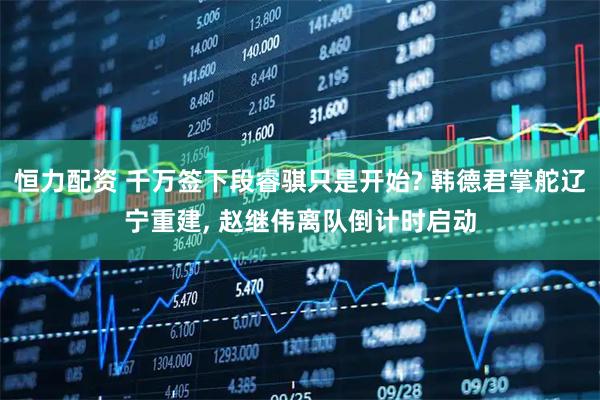 恒力配资 千万签下段睿骐只是开始? 韩德君掌舵辽宁重建, 赵继伟离队倒计时启动