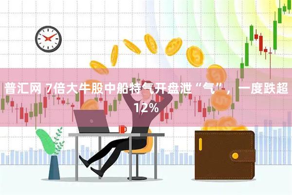 普汇网 7倍大牛股中船特气开盘泄“气”，一度跌超12%