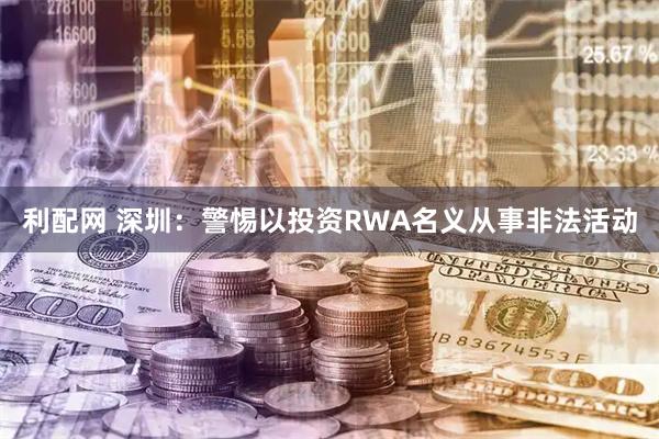 利配网 深圳：警惕以投资RWA名义从事非法活动