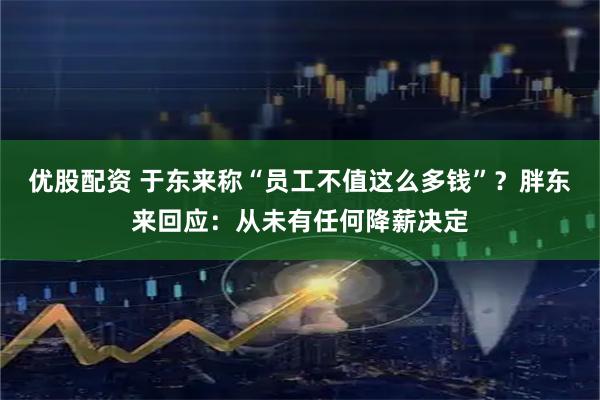 优股配资 于东来称“员工不值这么多钱”？胖东来回应：从未有任何降薪决定